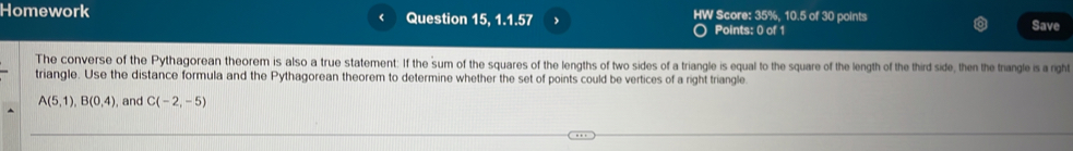 Homework Question 15, 1.1.57 , HW Score: 35%, 10.5 of 30 points Save 
( 
Points: 0 of 1 
The converse of the Pythagorean theorem is also a true statement: If the sum of the squares of the lengths of two sides of a triangle is equal to the square of the length of the third side, then the trangle is a right 
triangle. Use the distance formula and the Pythagorean theorem to determine whether the set of points could be vertices of a right triangle
A(5,1), B(0,4) , and C(-2,-5)