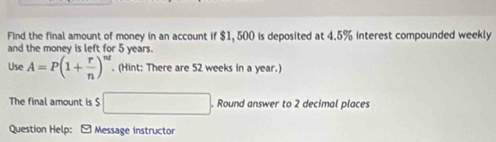 Find the final amount of money in an account if $1, 500 is deposited at 4.5% interest compounded weekly 
and the money is left for 5 years. 
Use A=P(1+ r/n )^nt. (Hint: There are 52 weeks in a year.) 
The final amount is $ □. Round answer to 2 decimal places 
Question Help: - Message instructor