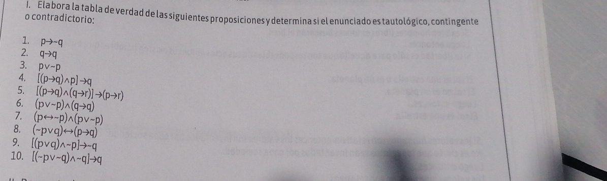 Ela bora la tabla de verdad de las siguientes proposiciones y determina si el enunciado es tautológico, contingente 
o contradictorio: 
1. pto sim q
2. qto q
3. pvee sim p
4. [(pto q)wedge p]to q
5. [(pto q)wedge (qto r)]to (pto r)
6. (pvee sim p)wedge (qto q)
7. (prightarrow sim p)wedge (pvee sim p)
8. (sim pvee q)rightarrow (pto q)
9. [(pvee q)wedge sim p]to sim q
10. [(sim pvee sim q)wedge sim q]to q