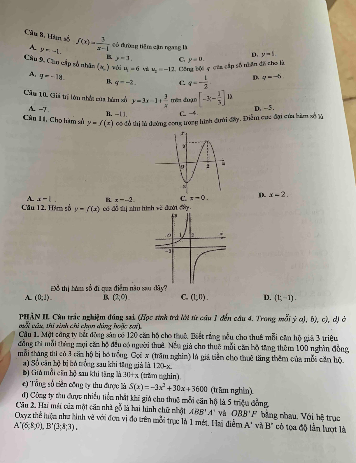 Hàm số f(x)= 3/x-1  có đường tiệm cận ngang là
A. y=-1.
B. y=3.
D. y=1.
C. y=0.
Câu 9. Cho cấp số nhân (u_n) với u_1=6 và u_2=-12 2. Công bội q của cấp số nhân đã cho là
A. q=-18.
B. q=-2. C. q=- 1/2 .
D. q=-6.
Câu 10. Giá trị lớn nhất của hàm số y=3x-1+ 3/x  trên đoạn [-3;- 1/3 ]la D. -5 .
A. -7 . B. −11.
C. −4
Câu 11. Cho hàm số y=f(x) có đồ thị là đường cong trong hình dưới đây. Điểm cực đại của hàm số là
A. x=1. B. x=-2.
C. x=0.
D. x=2.
Câu 12. Hàm số y=f(x) có đồ thị như hình vẽ dưới đây.
Đồ thị hàm số đi qua điểm nào sau đây?
A. (0;1). B. (2;0). C. (1;0). D. (1;-1).
PHÀN II. Câu trắc nghiệm đúng sai. (Học sinh trả lời từ câu 1 đến câu 4. Trong mỗi ý a), b), c), d) ở
mỗi câu, thí sinh chi chọn đúng hoặc sai).
Câu 1. Một công ty bất động sản có 120 căn hộ cho thuê. Biết rằng nếu cho thuê mỗi căn hộ giá 3 triệu
đồng thì mỗi tháng mọi căn hộ đều có người thuê. Nếu giá cho thuê mỗi căn hộ tăng thêm 100 nghìn đồng
mỗi tháng thì có 3 căn hộ bị bỏ trống. Gọi x (trăm nghìn) là giá tiền cho thuê tăng thêm của mỗi căn hộ.
a) Số căn hộ bị bỏ trống sau khi tăng giá là 120-x.
b) Giá mỗi căn hộ sau khi tăng là 30+x (trăm nghìn).
c) Tổng số tiền công ty thu được là S(x)=-3x^2+30x+3600 (trăm nghìn).
d) Công ty thu được nhiều tiền nhất khi giá cho thuê mỗi căn hộ là 5 triệu đồng.
Câu 2. Hai mái của một căn nhà gỗ là hai hình chữ nhật ABB'A' và OBB'F bằng nhau. Với hệ trục
Oxyz thể hiện như hình vẽ với đơn vị đo trên mỗi trục là 1 mét. Hai điểm A' và B'
A^,(6;8;0),B^,(3;8;3). có tọa độ lần lượt là