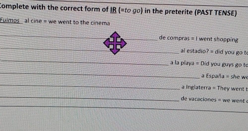 Complete with the correct form of IR (=to go) in the preterite (PAST TENSE) 
Fuimos al cine = we went to the cinema 
_ 
de compras =| went shopping 
_ 
_al estadio? = did you go to 
_ 
a la playa = Did you guys go to 
_ 
a España = she we 
_ 
a Inglaterra = They went t 
_ 
de vacaciones = we went