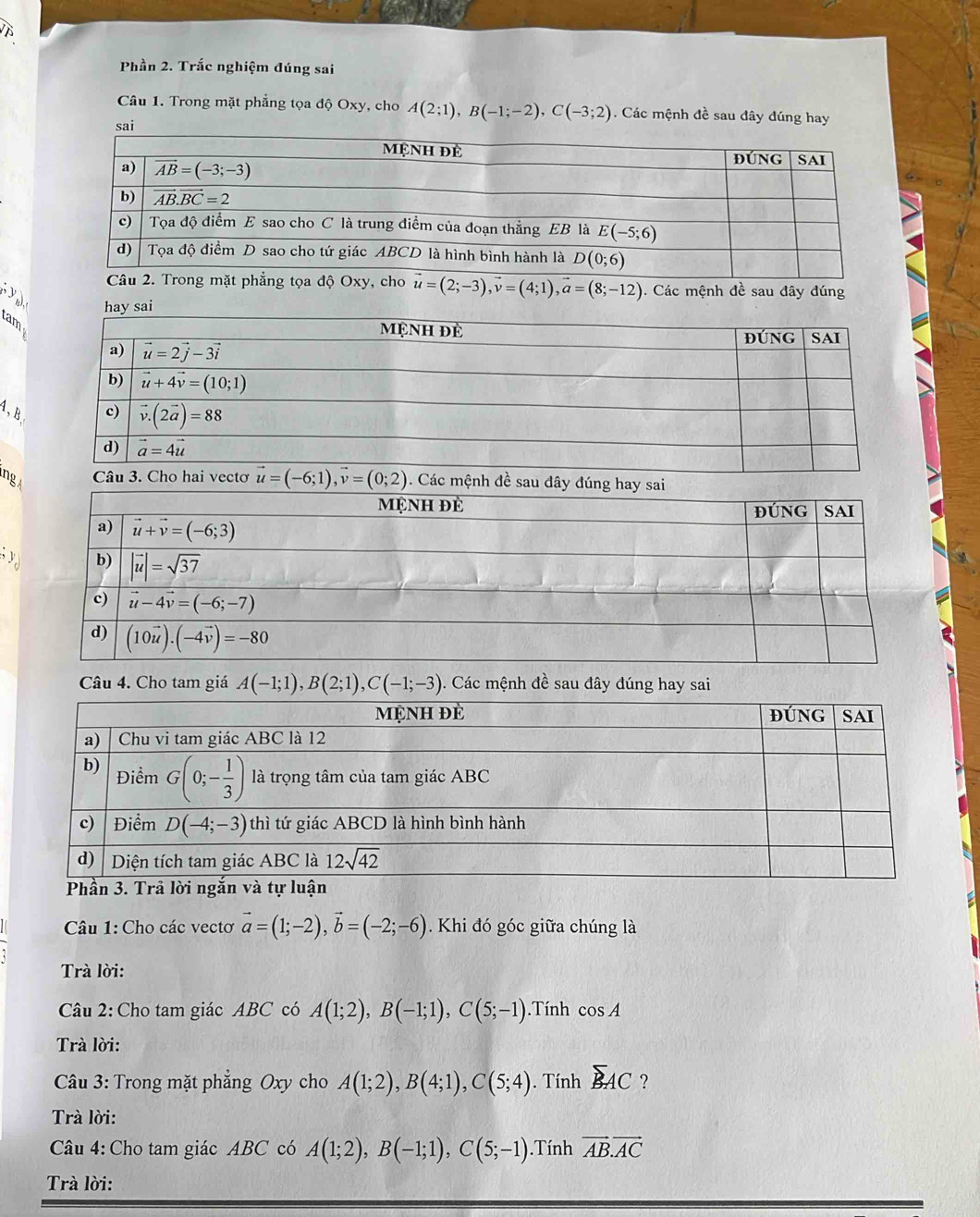 Phần 2. Trắc nghiệm đúng sai
Câu 1. Trong mặt phẳng tọa độ Oxy, cho A(2;1),B(-1;-2),C(-3;2). Các mệnh đề sau đây đúng hay
vector u=(2;-3),vector v=(4;1),vector a=(8;-12). Các mệnh đề sau đây đúng
y 
hay s
am
4, B
ng . Các mệnh đề sau đây đún
; 
Câu 4. Cho tam giá A(-1;1),B(2;1),C(-1;-3). Các mệnh đề sau đây đúng hay sai
s
Câu 1: Cho các vectơ vector a=(1;-2),vector b=(-2;-6).Khi đó góc giữa chúng là
Trà lời:
Câu 2: Cho tam giác ABC có A(1;2),B(-1;1),C(5;-1).Tính cos A
Trà lời:
Câu 3: Trong mặt phẳng Oxy cho A(1;2),B(4;1),C(5;4). Tính sumlimits AC ?
Trà lời:
Câu 4: Cho tam giác ABC có A(1;2),B(-1;1),C(5;-1).Tính vector AB.vector AC
Trà lời: