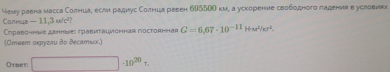 чемуδравна масса СолнцдаΡ если радиус Соелнцηа равен б955ОО км, а ускорение свободного ладения вΒусловиях 
Солнца -11,3m/c^2 / 
Слравочныіе данныее: гравитационная постоянная G=6,67· 10^(-11)H· M^2/Kr^2. 
(Отеет оκругли до десяエых.) 
Otbet: □ · 10^(20)tau.