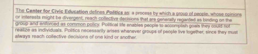 The Center for Civic Education defines Politics as: a process by which a group of people, whose opinions 
or interests might be divergent, reach collective decisions that are generally regarded as binding on the 
group and enforced as common policy. Political life enables people to accomplish goals they could not 
realize as individuals. Politics necessarily arises whenever groups of people live together, since they must 
always reach collective decisions of one kind or another.