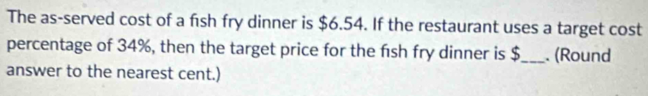 The as-served cost of a fish fry dinner is $6.54. If the restaurant uses a target cost 
percentage of 34%, then the target price for the fsh fry dinner is $_ . (Round 
answer to the nearest cent.)