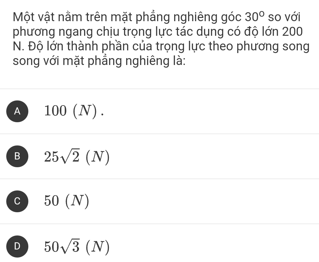 Một vật nằm trên mặt phẳng nghiêng góc 30° so với
phương ngang chịu trọng lực tác dụng có độ lớn 200
N. Độ lớn thành phần của trọng lực theo phương song
song với mặt phẳng nghiêng là:
A 100(N).
B 25sqrt(2)(N)
C 50(N)
D 50sqrt(3)(N)