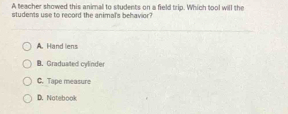 A teacher showed this animal to students on a field trip. Which tool will the
students use to record the animal's behavior?
A. Hand lens
B. Graduated cylinder
C. Tape measure
D. Notebook