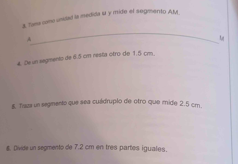 Toma como unidad la medida u y mide el segmento AM 
_ 
A
M
4. De un segmento de 6.5 cm resta otro de 1.5 cm. 
5. Traza un segmento que sea cuádruplo de otro que mide 2.5 cm. 
6. Divide un segmento de 7.2 cm en tres partes iguales.