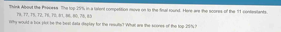 Think About the Process The top 25% in a talent competition move on to the final round. Here are the scores of the 11 contestants.
79, 77, 75, 72, 76, 70, 81, 86, 80, 78, 83
Why would a box plot be the best data display for the results? What are the scores of the top 25%?