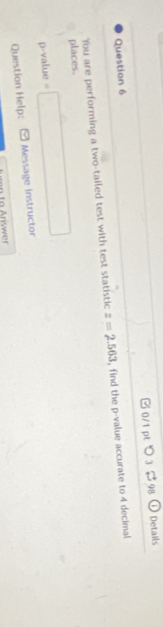 つ 3 $98 
D Details 
You are performing a two-tailed test with test statistic z=2.563 , find the p -value accurate to 4 decimal 
places.
p -value =□
Question Help: Message instructor 
n to riswer