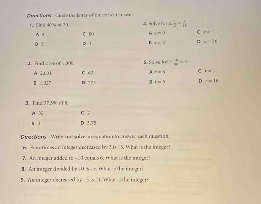 Directions Circle the letter of the correct answer.
1. Find 40% of 20. 4. Solve for x. 1/2 = x/18 
A 8 C 80 A x=9 C x=1
B
B 5 D 4 x=2 D x=36
2. Find 21% of 1,300. 5. Solve for r.  16/80 = 1/r 
A 2,601 C 62 A r=8
C r=1
D
B 1,027 D 273 B r=5 r=16
3. Find 37.5% of 8.
A 32 C 2
B 3 D 3.75
Directions Write and solve an equation to answer each question.
6. Four times an integer decreased by 3 is 13. What is the integer?_
7. An integer added to -10 equals 6. What is the integer?_
8. An integer divided by 10 is -5. What is the integer?
_
9. An integer decreased by -3 is 21. What is the integer?
_