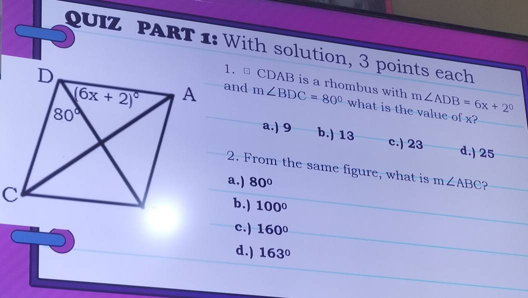 QUIZ PART 1: With solution, 3 points each
1. ⊥ CDAB is a rhombus with m∠ ADB=6x+2°
and m∠ BDC=80° what is the value of x?
a.) 9 b.) 13 c.) 23
d.) 25
2. From the same figure, what is
a.) 80° m∠ ABC P
b.) 100°
c.) 160°
d.) 163°