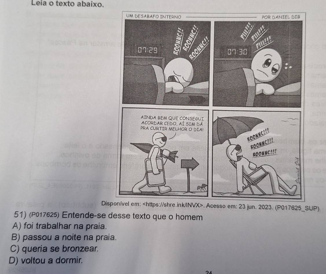 Leia o texto abaixo.
DiSUP)
51) (P017625) Entende-se desse texto que o homem
A) foi trabalhar na praia.
B) passou a noite na praia.
C) queria se bronzear.
D) voltou a dormir.
24