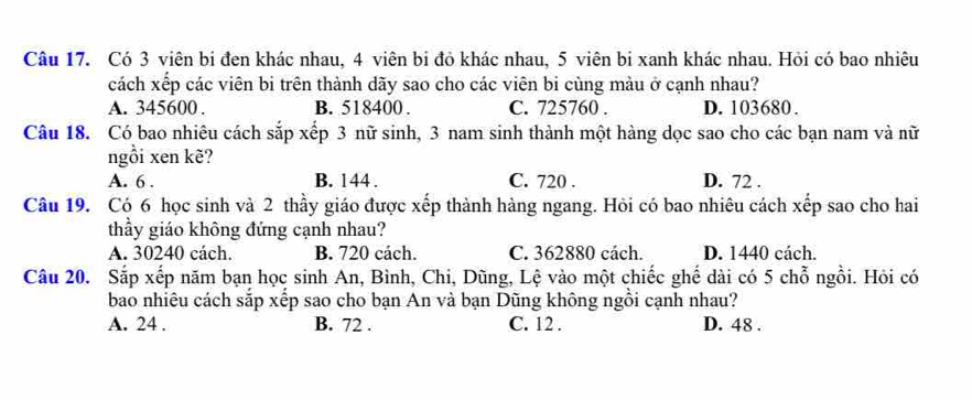 Có 3 viên bi đen khác nhau, 4 viên bi đỏ khác nhau, 5 viên bi xanh khác nhau. Hỏi có bao nhiêu
cách xếp các viên bi trên thành dãy sao cho các viên bi cùng màu ở cạnh nhau?
A. 345600. B. 518400. C. 725760. D. 103680.
Câu 18. Có bao nhiêu cách sắp xếp 3 nữ sinh, 3 nam sinh thành một hàng dọc sao cho các bạn nam và nữ
ngổi xen kẽ?
A. 6. B. 144. C. 720. D. 72.
Câu 19. Có 6 học sinh và 2 thầy giáo được xếp thành hàng ngang. Hỏi có bao nhiêu cách xếp sao cho hai
thầy giáo không đứng cạnh nhau?
A. 30240 cách. B. 720 cách. C. 362880 cách. D. 1440 cách.
Câu 20. Sắp xếp năm bạn học sinh An, Bình, Chi, Dũng, Lệ vào một chiếc ghế dài có 5 chỗ ngồi. Hỏi có
bao nhiêu cách sắp xếp sao cho bạn An và bạn Dũng không ngồi cạnh nhau?
A. 24. B. 72. C. 12. D. 48.