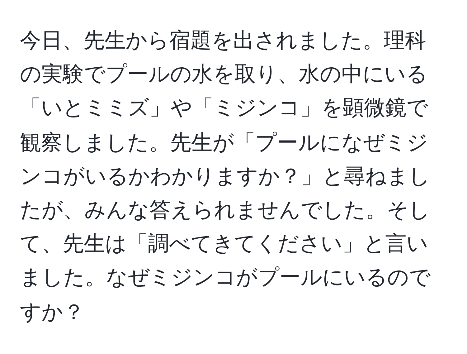 今日、先生から宿題を出されました。理科の実験でプールの水を取り、水の中にいる「いとミミズ」や「ミジンコ」を顕微鏡で観察しました。先生が「プールになぜミジンコがいるかわかりますか？」と尋ねましたが、みんな答えられませんでした。そして、先生は「調べてきてください」と言いました。なぜミジンコがプールにいるのですか？