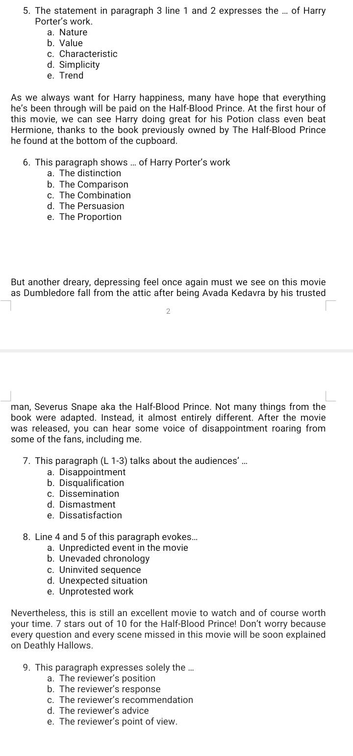 The statement in paragraph 3 line 1 and 2 expresses the ... of Harry
Porter's work.
a. Nature
b. Value
c. Characteristic
d. Simplicity
e. Trend
As we always want for Harry happiness, many have hope that everything
he's been through will be paid on the Half-Blood Prince. At the first hour of
this movie, we can see Harry doing great for his Potion class even beat
Hermione, thanks to the book previously owned by The Half-Blood Prince
he found at the bottom of the cupboard.
6. This paragraph shows ... of Harry Porter’s work
a. The distinction
b. The Comparison
c. The Combination
d. The Persuasion
e. The Proportion
But another dreary, depressing feel once again must we see on this movie
as Dumbledore fall from the attic after being Avada Kedavra by his trusted
2
man, Severus Snape aka the Half-Blood Prince. Not many things from the
book were adapted. Instead, it almost entirely different. After the movie
was released, you can hear some voice of disappointment roaring from
some of the fans, including me.
7. This paragraph (L 1-3) talks about the audiences’ ...
a. Disappointment
b. Disqualification
c. Dissemination
d. Dismastment
e. Dissatisfaction
8. Line 4 and 5 of this paragraph evokes...
a. Unpredicted event in the movie
b. Unevaded chronology
c. Uninvited sequence
d. Unexpected situation
e. Unprotested work
Nevertheless, this is still an excellent movie to watch and of course worth
your time. 7 stars out of 10 for the Half-Blood Prince! Don't worry because
every question and every scene missed in this movie will be soon explained
on Deathly Hallows.
9. This paragraph expresses solely the ...
a. The reviewer’s position
b. The reviewer’s response
c. The reviewer’s recommendation
d. The reviewer’s advice
e. The reviewer’s point of view.