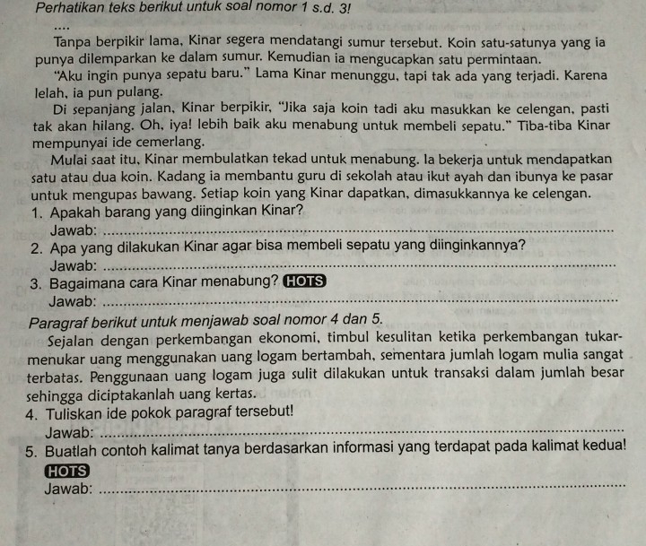 Perhatikan teks berikut untuk soal nomor 1 s.d. 3!
..
Tanpa berpikir lama, Kinar segera mendatangi sumur tersebut. Koin satu-satunya yang ia
punya dilemparkan ke dalam sumur. Kemudian ia mengucapkan satu permintaan.
“Aku ingin punya sepatu baru.” Lama Kinar menunggu, tapi tak ada yang terjadi. Karena
lelah, ia pun pulang.
Di sepanjang jalan, Kinar berpikir, “Jika saja koin tadi aku masukkan ke celengan, pasti
tak akan hilang. Oh, iya! lebih baik aku menabung untuk membeli sepatu." Tiba-tiba Kinar
mempunyai ide cemerlang.
Mulai saat itu, Kinar membulatkan tekad untuk menabung. Ia bekerja untuk mendapatkan
satu atau dua koin. Kadang ia membantu guru di sekolah atau ikut ayah dan ibunya ke pasar
untuk mengupas bawang. Setiap koin yang Kinar dapatkan, dimasukkannya ke celengan.
1. Apakah barang yang diinginkan Kinar?
Jawab:_
2. Apa yang dilakukan Kinar agar bisa membeli sepatu yang diinginkannya?
Jawab:_
3. Bagaimana cara Kinar menabung? HOTS
Jawab:_
Paragraf berikut untuk menjawab soal nomor 4 dan 5.
Sejalan dengan perkembangan ekonomi, timbul kesulitan ketika perkembangan tukar-
menukar uang menggunakan uang logam bertambah, sementara jumlah logam mulia sangat
terbatas. Penggunaan uang logam juga sulit dilakukan untuk transaksi dalam jumlah besar
sehingga diciptakanlah uang kertas.
4. Tuliskan ide pokok paragraf tersebut!
Jawab:
_
5. Buatlah contoh kalimat tanya berdasarkan informasi yang terdapat pada kalimat kedua!
HOTS
Jawab:
_