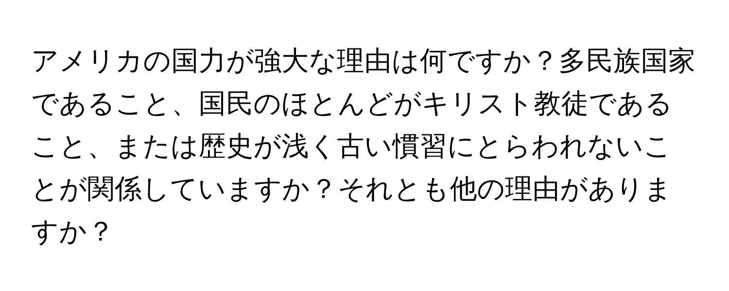 アメリカの国力が強大な理由は何ですか？多民族国家であること、国民のほとんどがキリスト教徒であること、または歴史が浅く古い慣習にとらわれないことが関係していますか？それとも他の理由がありますか？