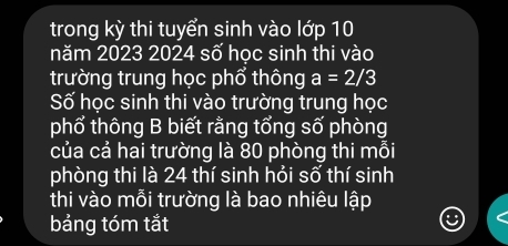 trong kỳ thi tuyển sinh vào lớp 10
năm 2023 2024 số học sinh thi vào 
trường trung học phổ thông a=2/3
Số học sinh thi vào trường trung học 
phổ thông B biết rằng tổng số phòng 
của cả hai trường là 80 phòng thi mỗi 
phòng thi là 24 thí sinh hỏi số thí sinh 
thi vào mỗi trường là bao nhiêu lập 
bảng tóm tắt