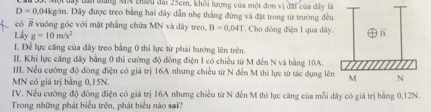 Một đay tan tháng Mỹ chiếu đài 25cm, khôi lượng của một đơn vị đài của dây là
D=0,04kg/m. Dây được treo bằng hai dây dẫn nhẹ thẳng đứng và đặt trong từ trường đều
có vector B vuông góc với mặt phẳng chứa MN và dây treo, B=0,04T. Cho dòng điện I qua dây.
Lấy g=10m/s^2
I. Để lực căng của dây treo bằng 0 thì lực từ phải hướng lên trên.
II. Khi lực căng dây bằng 0 thì cường độ dòng điện I có chiều từ M đến N và bằng 10A.
III. Nếu cường độ dòng điện có giá trị 16A nhưng chiều từ N đến M thì lực từ tác dụng lên
MN có giá trị bằng 0,15N.
IV. Nếu cường độ dòng điện có giá trị 16A nhưng chiều từ N đến M thì lực căng của mỗi dây có giá trị bằng 0,12N.
Trong những phát biểu trên, phát biểu nào sai?