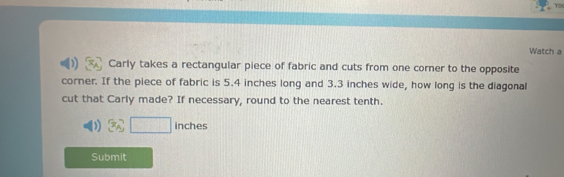 Yo 
Watch a 
Carly takes a rectangular piece of fabric and cuts from one corner to the opposite 
corner. If the piece of fabric is 5.4 inches long and 3.3 inches wide, how long is the diagonal 
cut that Carly made? If necessary, round to the nearest tenth.
x_A □ inches
Submit