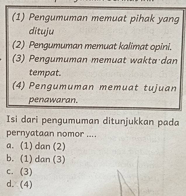 (1) Pengumuman memuat pihak yang
dituju
(2) Pengumuman memuat kalimat opini.
(3) Pengumuman memuat waktu dan
tempat.
(4) Pengumuman memuat tujuan
penawaran.
Isi dari pengumuman ditunjukkan pada
pernyataan nomor ....
a. (1) dan (2)
b. (1) dan (3)
c. (3)
d. (4)