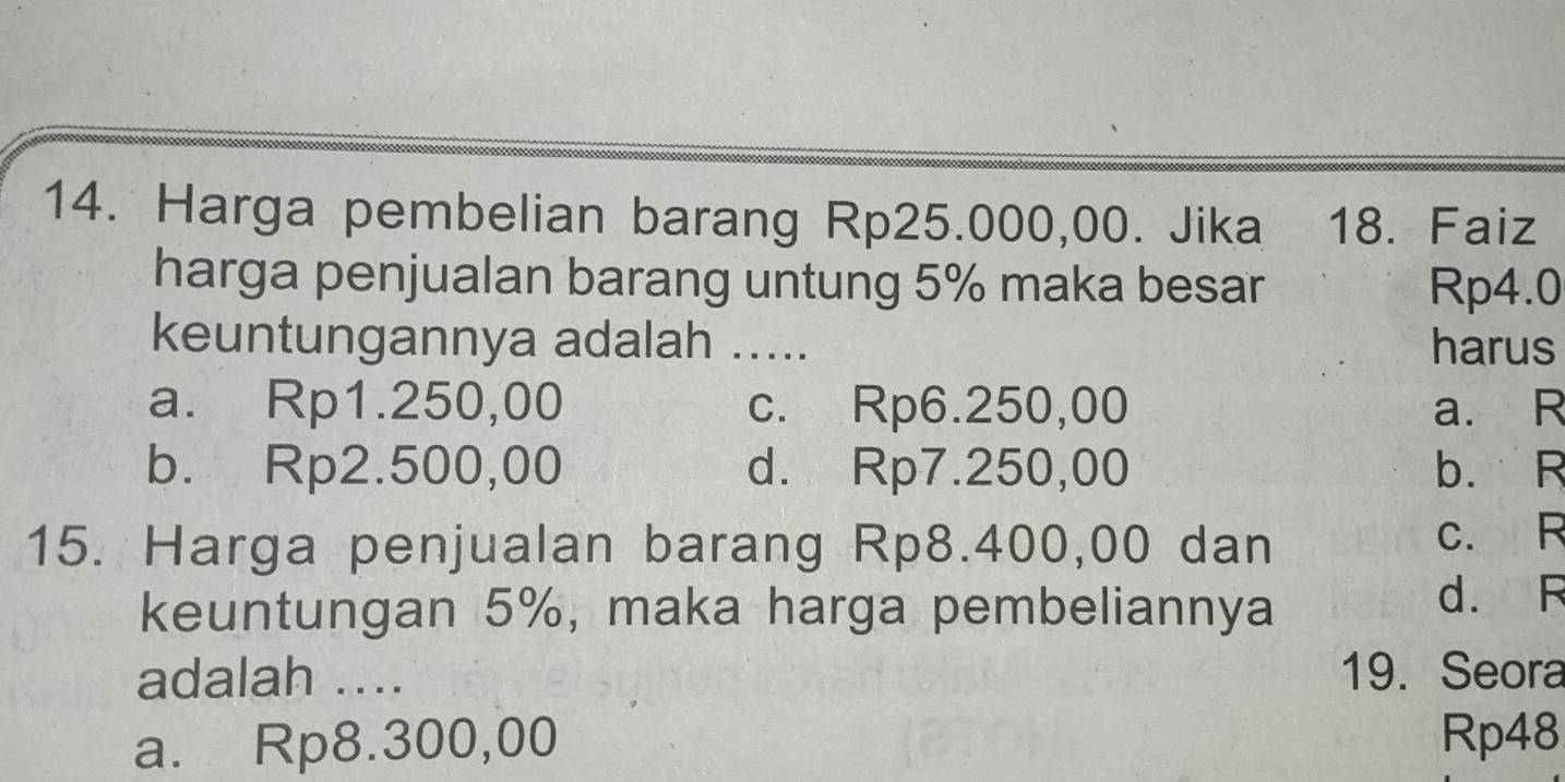 Harga pembelian barang Rp25.000,00. Jika 18. Faiz
harga penjualan barang untung 5% maka besar Rp4.0
keuntungannya adalah ..... harus
a. Rp1.250,00 c. Rp6.250,00 a. R
b. Rp2.500,00 d. Rp7.250,00 b. R
15. Harga penjualan barang Rp8.400,00 dan c. R
keuntungan 5%, maka harga pembeliannya d. R
adalah ... 19. Seora
a. Rp8.300,00 Rp48