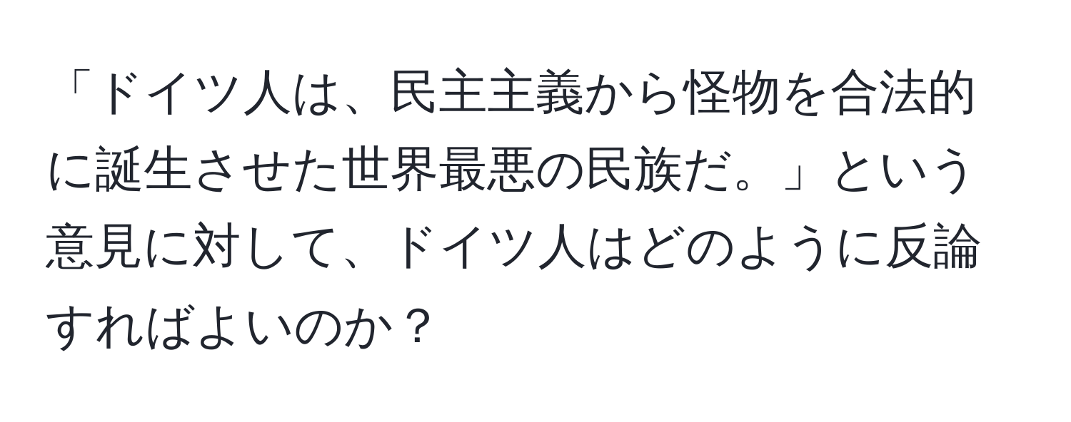 「ドイツ人は、民主主義から怪物を合法的に誕生させた世界最悪の民族だ。」という意見に対して、ドイツ人はどのように反論すればよいのか？