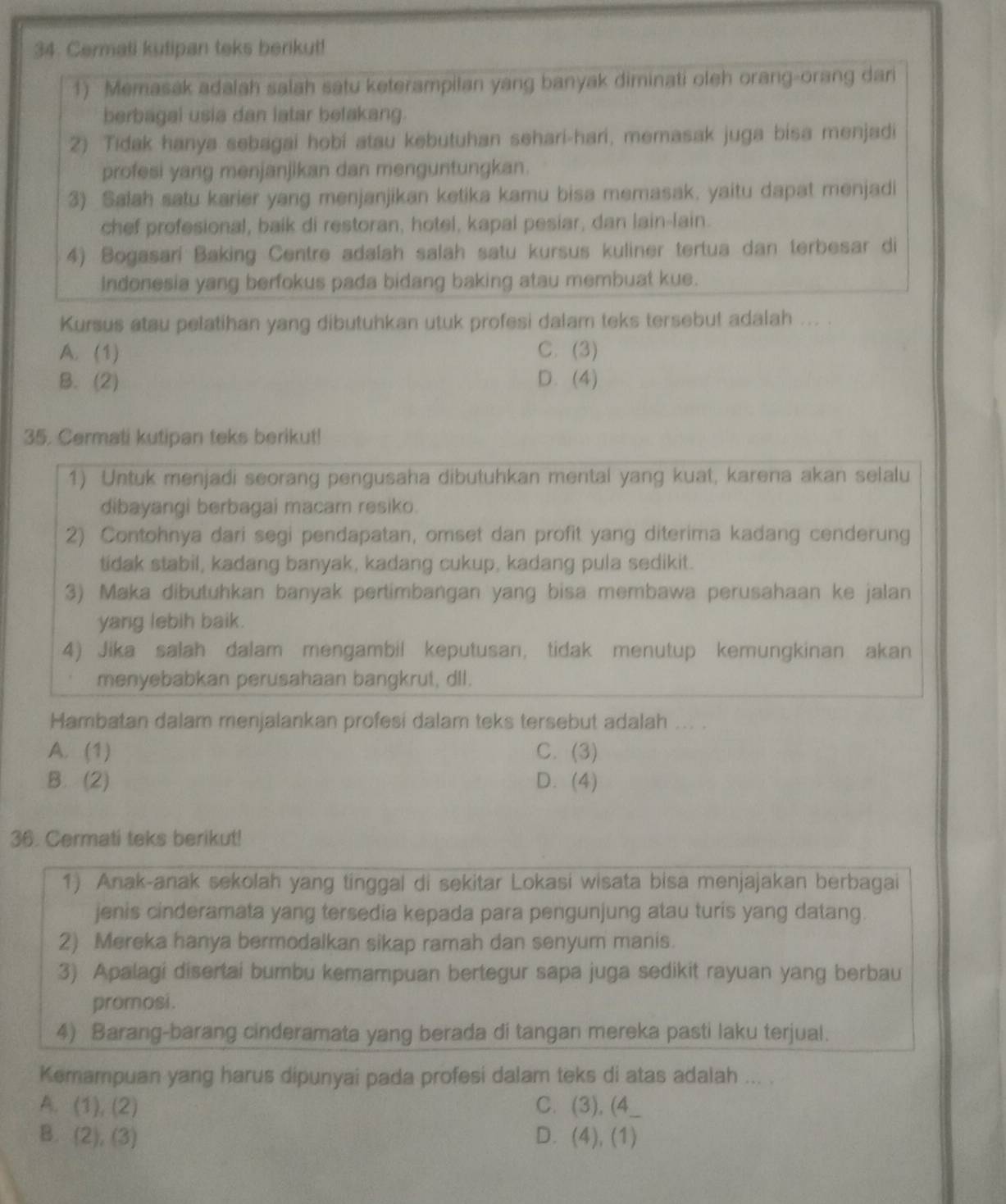 Cermati kutipan teks berikut!
1) Memasak adalah salah satu keterampilan yang banyak diminati oleh orang-orang dari
berbagal usia dan latar befakang.
2) Tidak hanya sebagai hobi atau kebutuhan sehari-hari, memasak juga bisa menjadi
profesi yang menjanjikan dan menguntungkan.
3) Salah satu karier yang menjanjikan ketika kamu bisa memasak, yaitu dapat menjadi
chef profesional, baik di restoran, hotel, kapal pesiar, dan lain-lain.
4) Bogasari Baking Centre adalah salah satu kursus kuliner tertua dan terbesar di
Indonesia yang berfokus pada bidang baking atau membuat kue.
Kursus atau pelatihan yang dibutuhkan utuk profesi dalam teks tersebut adalah ... .
A. (1) C. (3)
B. (2) D. (4)
35. Cermati kutipan teks berikut!
1) Untuk menjadi seorang pengusaha dibutuhkan mental yang kuat, karena akan selalu
dibayangi berbagai macam resiko.
2) Contohnya dari segi pendapatan, omset dan profit yang diterima kadang cenderung
tidak stabil, kadang banyak, kadang cukup, kadang pula sedikit.
3) Maka dibutuhkan banyak pertimbangan yang bisa membawa perusahaan ke jalan
yang lebih baik.
4) Jika salah dalam mengambil keputusan, tidak menutup kemungkinan akan
menyebabkan perusahaan bangkrut, dll.
Hambatan dalam menjalankan profesi dalam teks tersebut adalah ... .
A. (1) C. (3)
B. (2) D. (4)
36. Cermati teks berikut!
1) Anak-anak sekolah yang tinggal di sekitar Lokasi wisata bisa menjajakan berbagai
jenis cinderamata yang tersedia kepada para pengunjung atau turis yang datang.
2) Mereka hanya bermodalkan sikap ramah dan senyum manis.
3) Apalagi disertai bumbu kemampuan bertegur sapa juga sedikit rayuan yang berbau
promosi.
4) Barang-barang cinderamata yang berada di tangan mereka pasti laku terjual.
Kemampuan yang harus dipunyai pada profesi dalam teks di atas adalah ... .
A. (1),(2) C. (3), (4_
B. (2),(3) D. (4), (1)