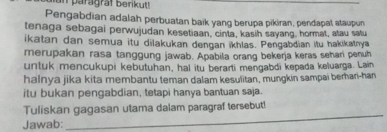 un paragraf berikut! 
Pengabdian adalah perbuatan baik yang berupa pikiran, pendapat ataupun 
tenaga sebagai perwujudan kesetiaan, cinta, kasih sayang, hormat, atau satu 
ikatan dan semua itu dilakukan dengan ikhlas. Pengabdian itu hakikatnya 
merupakan rasa tanggung jawab. Apabila orang bekerja keras sehari penuh 
untuk mencukupi kebutuhan, hal itu berarti mengabdi kepada keluarga. Lain 
halnya jika kita membantu teman dalam kesulitan, mungkin sampai berhari-han 
itu bukan pengabdian, tetapi hanya bantuan saja. 
_ 
Tuliskan gagasan utama dalam paragraf tersebut! 
Jawab: