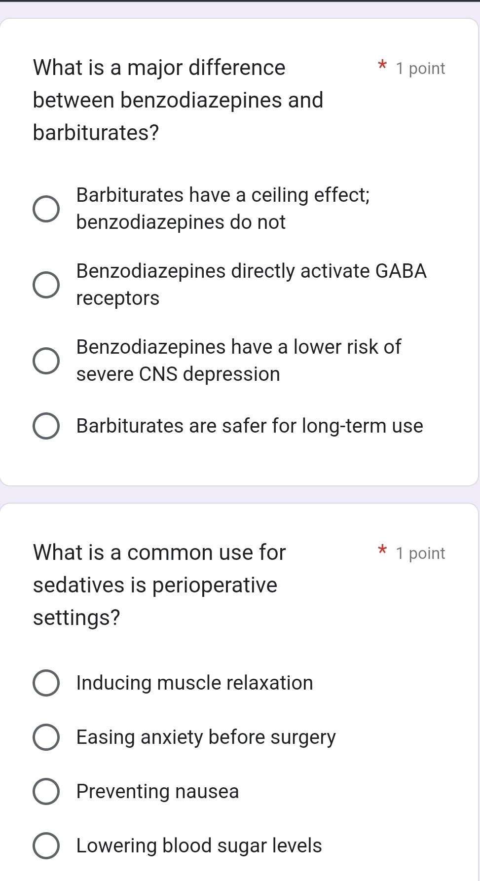 What is a major difference 1 point
between benzodiazepines and
barbiturates?
Barbiturates have a ceiling effect;
benzodiazepines do not
Benzodiazepines directly activate GABA
receptors
Benzodiazepines have a lower risk of
severe CNS depression
Barbiturates are safer for long-term use
What is a common use for 1 point
sedatives is perioperative
settings?
Inducing muscle relaxation
Easing anxiety before surgery
Preventing nausea
Lowering blood sugar levels