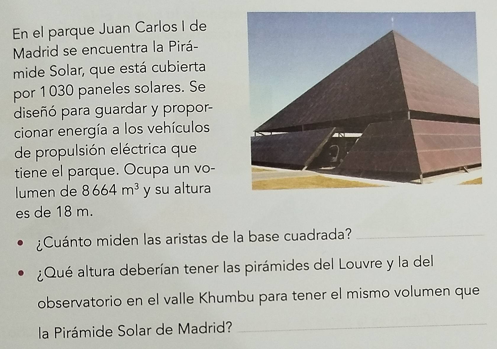 En el parque Juan Carlos I de 
Madrid se encuentra la Pirá- 
mide Solar, que está cubierta 
por 1030 paneles solares. Se 
diseñó para guardar y propor- 
cionar energía a los vehículos 
de propulsión eléctrica que 
tiene el parque. Ocupa un vo- 
lumen de 8664m^3 y su altura 
es de 18 m. 
¿Cuánto miden las aristas de la base cuadrada?_ 
¿Qué altura deberían tener las pirámides del Louvre y la del 
observatorio en el valle Khumbu para tener el mismo volumen que 
la Pirámide Solar de Madrid? 
_