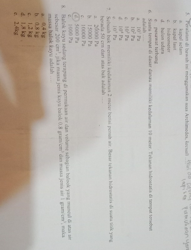 Peralatan di bawah ini menggunakan asas Archimedes, kecuali
a. kapal selam
b. kapal laut
c. hidrometer
d. balon udara
e. pesawat terbang
6. Suatu tempat di dasar danau memiliki kedalaman 10 meter. Tekanan hidrostatis di tempat tersebut
adalah …
a. 10^1Pa
b. 10^2Pa
c. 10^3Pa
d. 10^4Pa
e. 10^5Pa
7. Sebuah bak memiliki kedalaman 2 meter berisi penuh air. Besar tekanan hidrostatis di suatu titik yang
berada 50 cm dari atas bak adalah …
a. 20000 Pa
b. 15000 Pa
c. 10000 Pa
d. 5000 Pa
e. 1000 Pa
8. Balok kayu sedang terapung di permukaan air dan volume sebagian balook yang muncul di atas air
sebesar 200cm^3 , jika massa jenis kayu balok 0,8 gram /cm^3 dan massa jenis air 1gram/cm^3 , maka
massa balok kayu adalah ….
a. 0,4 kg
b. 0.8 kg
c. 1,2 kg
d. 1,8 kg.
c. 2,4kg