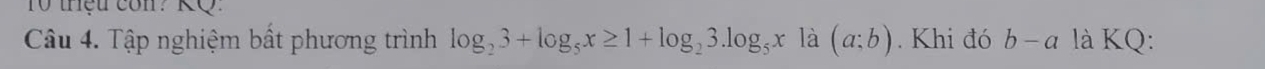 thệu con? KQ 
Câu 4. Tập nghiệm bất phương trình log _23+log _5x≥ 1+log _23.log _5x là (a:b). Khi đó b-a là KQ: