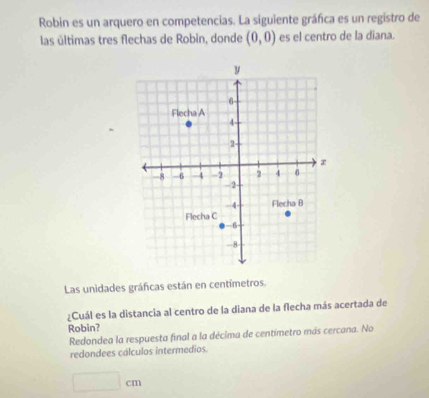 Robin es un arquero en competencias. La siguiente gráfca es un registro de
las últimas tres flechas de Robin, donde (0,0) es el centro de la diana.
Las unidades gráficas están en centimetros.
¿Cuál es la distancia al centro de la diana de la flecha más acertada de
Robin?
Redondea la respuesta final a la décima de centímetro más cercana. No
redondees cálculos intermedios.
□ cm