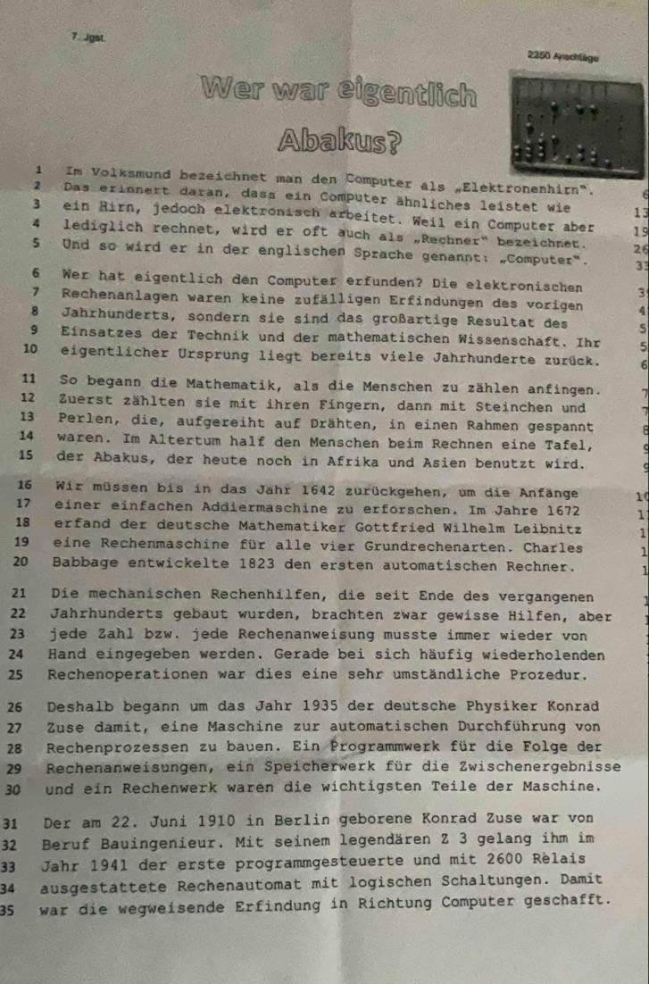 Jgst. 2250 Anschläge
Wer war eigentlich
Abakus?
1 Im Volksmund bezeichnet man den Computer als Elektronenhirn".
2 Das erinnert daran, dass ein Computer ähnliches leistet wie 13
3 ein Hirn, jedoch elektrönisch arbeitet. Weil ein Computer aber 19
4 lediglich rechnet, wird er oft auch als „Rechner" bezeichnet. 26
5 Und so wird er in der englischen Sprache genannt: „Computer". 33
6 Wer hat eigentlich den Computer erfunden? Die elektronischen 3
7 Rechenanlagen waren keine zufälligen Erfindungen des vorigen 4
8 Jahrhunderts, sondern sie sind das großartige Resultat des 5
9 Einsatzes der Technik und der mathematischen Wissenschaft. Ihr 5
10 eigentlicher Ursprung liegt bereits viele Jahrhunderte zurück.
11 So begann die Mathematik, als die Menschen zu zählen anfingen.
12 Zuerst zählten sie mit ihren Fingern, dann mit Steinchen und
13 Perlen, die, aufgereiht auf Drähten, in einen Rahmen gespannt
14 waren. Im Altertum half den Menschen beim Rechnen eine Tafel,
15 der Abakus, der heute noch in Afrika und Asien benutzt wird.
16 Wir müssen bis in das Jahr 1642 zurückgehen, um die Anfänge 10
17 einer einfachen Addiermaschine zu erforschen. Im Jahre 1672 1
18 erfand der deutsche Mathematiker Gottfried Wilhelm Leibnitz 1
19 eine Rechenmaschine für alle vier Grundrechenarten. Charles 1
20 Babbage entwickelte 1823 den ersten automatischen Rechner. 1
21 Die mechanischen Rechenhilfen, die seit Ende des vergangenen
22 Jahrhunderts gebaut wurden, brachten zwar gewisse Hilfen, aber
23 jede Zahl bzw. jede Rechenanweisung musste immer wieder von
24 Hand eingegeben werden. Gerade bei sich häufig wiederholenden
25 Rechenoperationen war dies eine sehr umständliche Prozedur.
26 Deshalb begann um das Jahr 1935 der deutsche Physiker Konrad
27 Zuse damit, eine Maschine zur automatischen Durchführung von
28 Rechenprozessen zu bauen. Ein Programmwerk für die Folge der
29 Rechenanweisungen, ein Speicherwerk für die Zwischenergebnisse
30 und ein Rechenwerk waren die wichtigsten Teile der Maschine.
31 Der am 22. Juni 1910 in Berlin geborene Konrad Zuse war von
32 Beruf Bauingenieur. Mit seinem legendären Z 3 gelang ihm im
33 Jahr 1941 der erste programmgesteuerte und mit 2600 Relais
34 ausgestättete Rechenautomat mit logischen Schaltungen. Damit
35 war die wegweisende Erfindung in Richtung Computer geschafft.