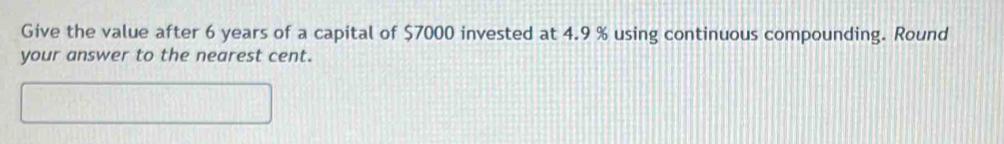 Give the value after 6 years of a capital of $7000 invested at 4.9 % using continuous compounding. Round 
your answer to the nearest cent.