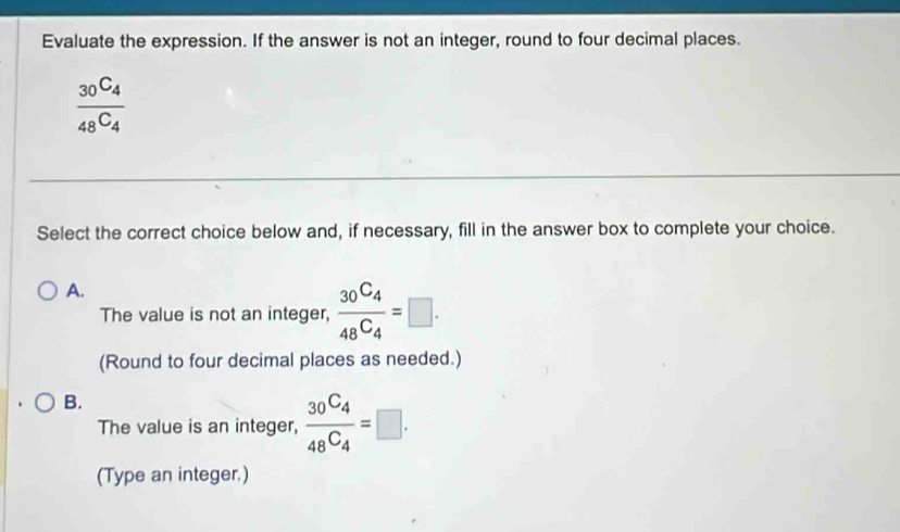 Evaluate the expression. If the answer is not an integer, round to four decimal places.
frac 30^(C_4)48^(C_4)
Select the correct choice below and, if necessary, fill in the answer box to complete your choice.
A.
The value is not an integer, frac 30^(C_4)48^(C_4)=□. 
(Round to four decimal places as needed.)
B.
The value is an integer, frac 30^(C_4)48^(C_4)=□. 
(Type an integer.)