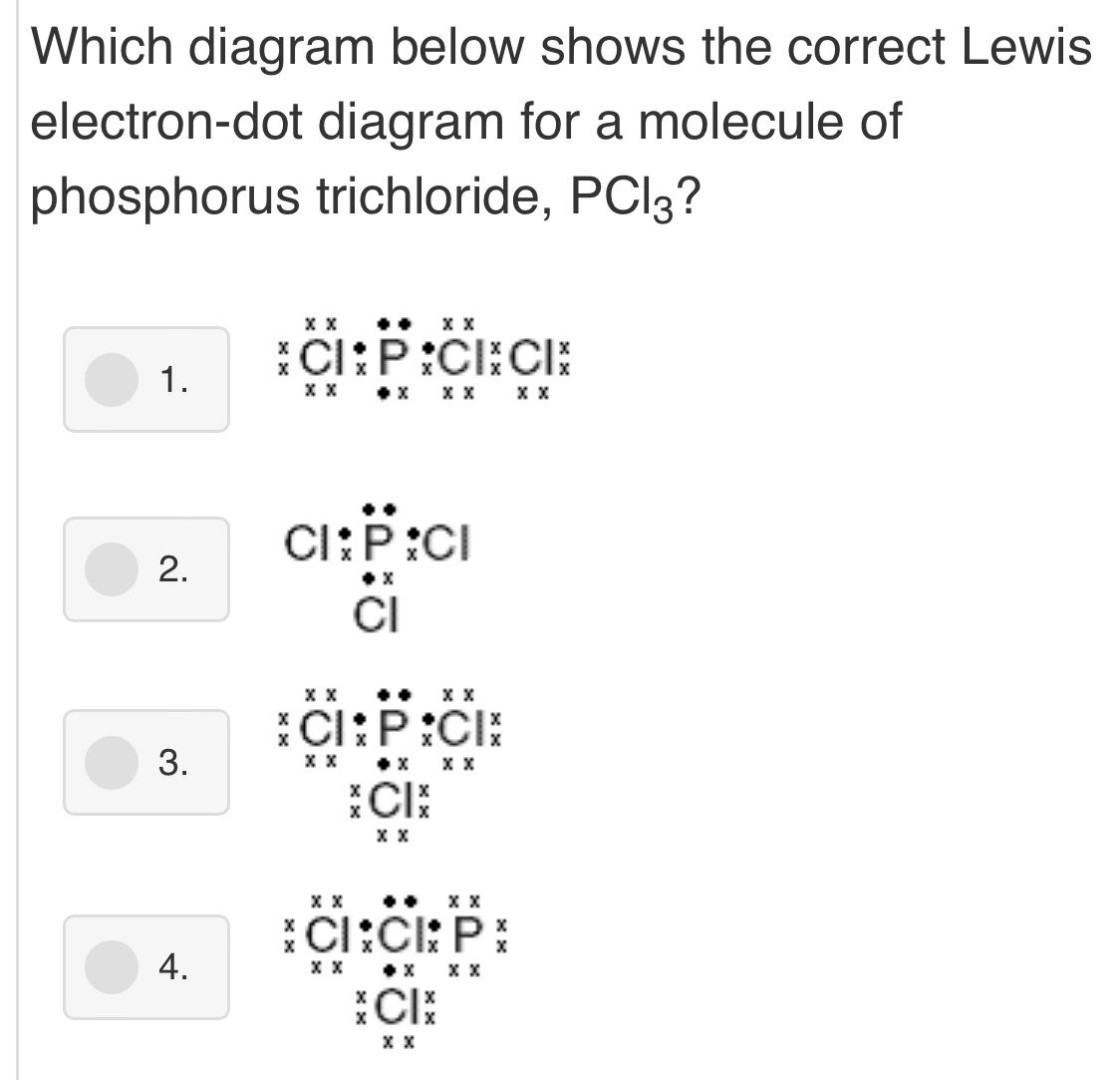 Which diagram below shows the correct Lewis
electron-dot diagram for a molecule of
phosphorus trichloride, PCl_3 ?
1. beginarrayr xxxx xC^(x^4)_xCl_x^(xP_x^xCl_x^xCl_x^x xx^x)endarray 
2.
Cl beginarrayr :P:Cl :P:Cl Clendarray
3. beginarrayr xxx xCendarray beginarrayr ·  xPxbeginarrayr ·  xPendarray beginarrayr · xx xendarray  * _0 x x* xendarray * *
beginarrayr^(xC|_x^x endarray)
4. beginarrayr xxxx * Cendarray beginarrayr ·  xC|_x^((·)C|_x^(xP_x xxendarray))beginarrayr  xxendarray 
beginarrayr _ beginarrayr x xendarray C_x^x