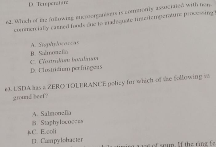 D. Temperature
62. Which of the following microorganisms is commonly associated with non-
commercially canned foods due to inadequate time/temperature processing?
A. Staphylococcus
B. Salmonella
C. Clostridium botulinum
D. Clostridium perfringens
63. USDA has a ZERO TOLERANCE policy for which of the following in
ground beef?
A. Salmonella
B. Staphylococcus
C. E.coli
D. Campylobacter
y o up. If th e ring fe