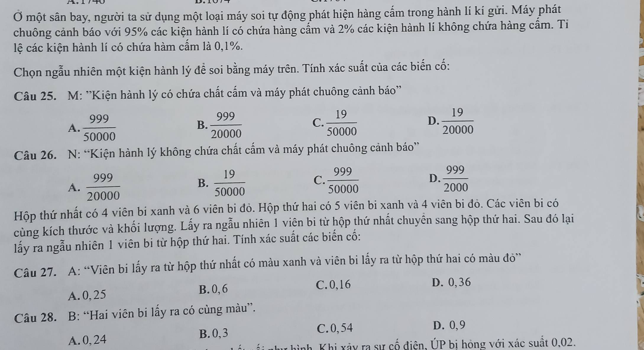 Ở một sân bay, người ta sử dụng một loại máy soi tự động phát hiện hàng cấm trong hành lí kí gửi. Máy phát
chuông cảnh báo với 95% các kiện hành lí có chứa hàng cẩm và 2% các kiện hành lí không chứa hàng cẩm. Ti
lệ các kiện hành lí có chứa hàm cấm là 0,1%.
Chọn ngẫu nhiên một kiện hành lý đề soi bằng máy trên. Tính xác suất của các biến cố:
Câu 25. M: ''Kiện hành lý có chứa chất cấm và máy phát chuông cảnh báo''
A.  999/50000   999/20000 
B.
C.  19/50000   19/20000 
D.
Câu 26. N: “Kiện hành lý không chứa chất cấm và máy phát chuông cảnh báo”
A.  999/20000 
B.  19/50000   999/50000  D.  999/2000 
C.
Hộp thứ nhất có 4 viên bi xanh và 6 viên bi đỏ. Hộp thứ hai có 5 viên bi xanh và 4 viên bi đỏ. Các viên bi có
cùng kích thước và khối lượng. Lấy ra ngẫu nhiên 1 viện bi từ hộp thứ nhất chuyền sang hộp thứ hai. Sau đó lại
lấy ra ngẫu nhiên 1 viên bi từ hộp thứ hai. Tính xác suất các biến cố:
Câu 27. A: “Viên bi lấy ra từ hộp thứ nhất có màu xanh và viên bi lấy ra từ hộp thứ hai có màu đỏ”
A. 0, 25
B.0, 6
C.0,16 D. 0,36
Câu 28. B: “Hai viên bi lấy ra có cùng màu”.
B.0, 3
C. 0, 54 D. 0, 9
A. 0, 24
nh Khi xảy ra sự cố điện, ÚP bị hỏng với xác suất 0,02.