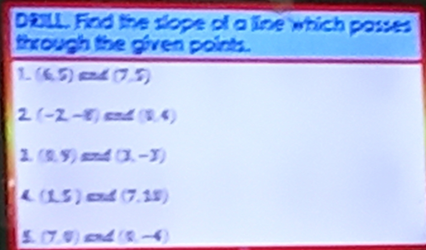 DRILL. Find the slope of a line which passes
through the given points.
1 (6,5) ∠ (7,5)
2 (-2,-8) cnd (1,4)
(8,9) and (X,-Y)
(1,5) and (7.18)
(7,0) and (8,-4)