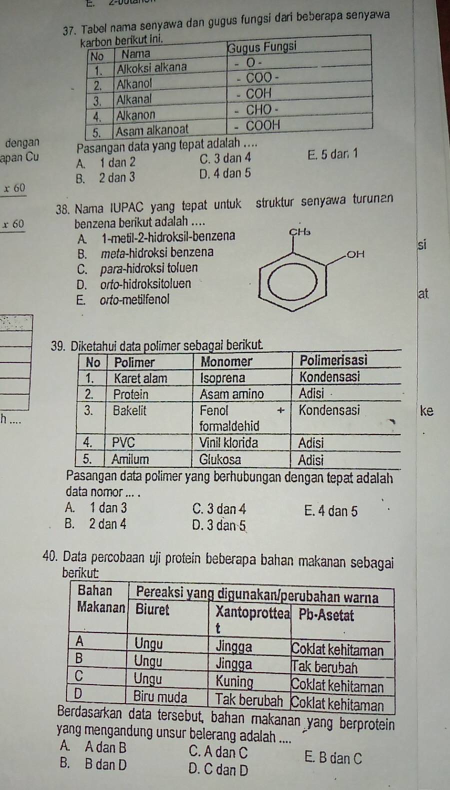 Tabel nama senyawa dan gugus fungsi dari beberapa senyawa
dengan Pasangan data yang tepat ada
apan Cu A. 1 dan 2
C. 3 dan 4 E. 5 dar 1
B. 2 dan 3 D. 4 dan 5
_ x60
38. Nama IUPAC yang tepat untuk struktur senyawa turunan
_ x60 benzena berikut adalah ....
A. 1 -metil- 2 -hidroksil-benzena
si
B. meta-hidroksi benzena
C. para-hidroksi toluen
D. orto-hidroksitoluen
E. orto-metilfenol
at
e
h ....
sangan data polimer yang berhubungan dengan tepat adalah
data nomor ... .
A. 1 dan 3 C. 3 dan 4 E. 4 dan 5
B. 2 dan 4 D. 3 dạn 5
40. Data percobaan uji protein beberapa bahan makanan sebagai
berikut:
bahan makanan yang berprotein
yang mengandung unsur belerang adalah ....
A. A dan B C. A dan C E. B dan C
B. B dan D D. C dan D