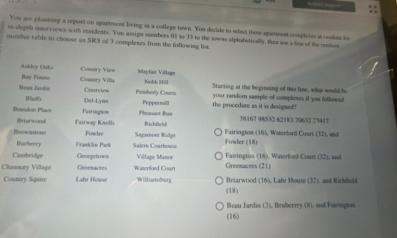 Sutamit Rese
You are planning a report on apartment living in a college town. You decide to select three apartment complexes at randum for
in-depth interviews with residents. You assign numbers 01 to 33 to the towns alphabetically, then use a line of the random
number table to choose an SRS of 3 complexes from the following list.
Ashley Oaks Country View Mayfair Village
Bay Pointe Country Villa Nobb Hill Starting at the beginning of this line, what would be
Beau Jardin Crestview Pemberly Courts your random sample of complexes if you followed
Bluffs Del-Lynn Peppermill the procedure as it is designed?
Brandon Place Fairington Pheasant Run 38167 98532 62183 70632 23417
Briarwood Fairway Knolls Richfield
Brownstone Fowler Sagamore Ridge Fairington (16), Waterford Court (32), and
Burberry Franklin Park Salem Courhouse Fowler (18)
Cambridge Georgetown Village Manor Fairington (16), Waterford Court (32), and
Chauncey Village Greenacres Waterford Court Greenacres (21)
Country Squire Lahr House Williamsburg Briarwood (16), Lahr House (32), and Richfeld
(18)
Beau Jardin (3), Bruberrry (8), and Fairington
(16)