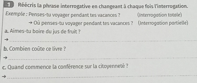 Réécris la phrase interrogative en changeant à chaque fois l'interrogation. 
Exemple : Penses-tu voyager pendant tes vacances ? (Interrogation totale) 
Où penses-tu voyager pendant tes vacances ? (Interrogation partielle) 
a. Aimes-tu boire du jus de fruit ? 
_ 
b. Combien coûte ce livre ? 
_ 
c. Quand commence la conférence sur la citoyenneté ? 
_