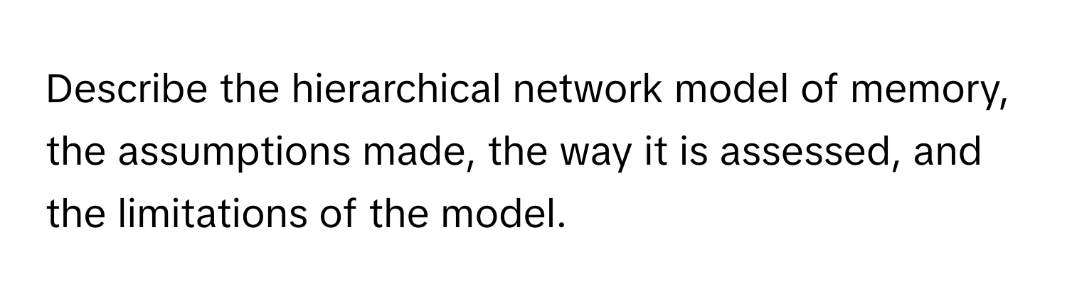 Describe the hierarchical network model of memory, the assumptions made, the way it is assessed, and the limitations of the model.