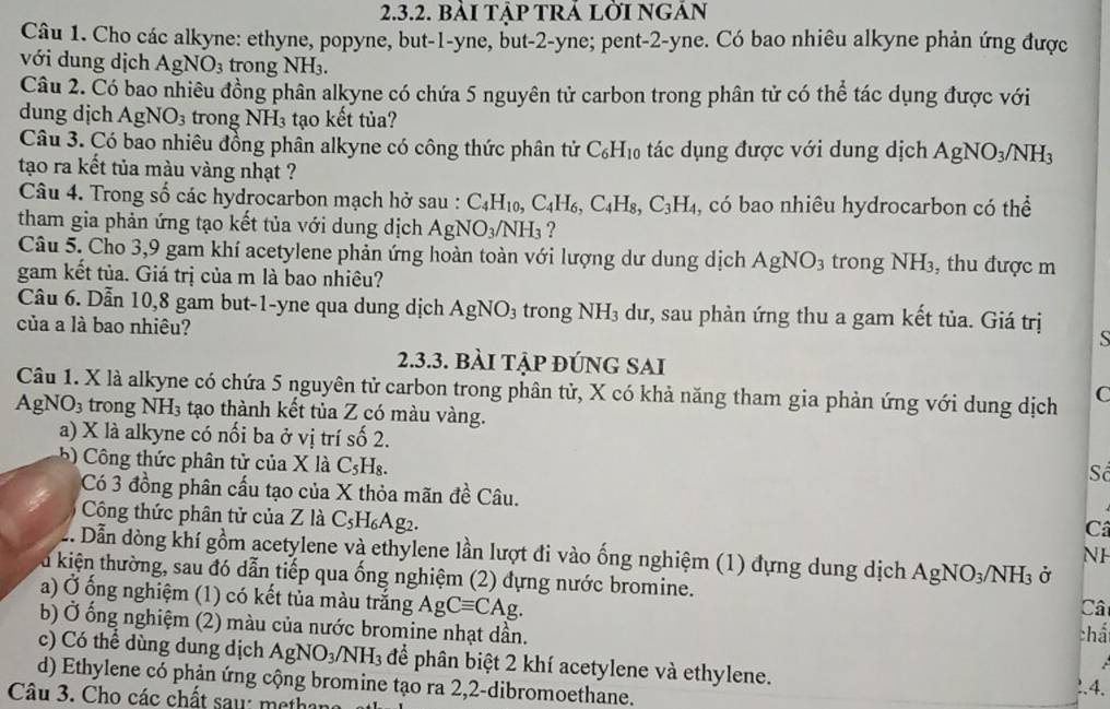 bàI TậP TRÁ LỜI NGẢN
Câu 1. Cho các alkyne: ethyne, popyne, but-1-yne, but-2-yne; pent-2-yne. Có bao nhiêu alkyne phản ứng được
với dung dịch AgNO_3 trong sqrt() H₃.
Câu 2. Có bao nhiêu đồng phân alkyne có chứa 5 nguyên tử carbon trong phân tử có thể tác dụng được với
dung dịch AgNO_3 trong NH_3 tạo kết tủa?
Câu 3. Có bao nhiêu đồng phân alkyne có công thức phân tử C_6H_10 tác dụng được với dung dịch AgNO_3/NH_3
tạo ra kết tủa màu vàng nhạt ?
Câu 4. Trong số các hydrocarbon mạch hở sau : C_4H_10,C_4H_6,C_4H_8,C_3H_4 , có bao nhiêu hydrocarbon có thể
tham gia phản ứng tạo kết tủa với dung dịch AgNO_3/NH_3 ?
Câu 5. Cho 3,9 gam khí acetylene phản ứng hoàn toàn với lượng dư dung dịch AgNO_3 trong NH_3 3, thu được m
gam kết tủa. Giá trị của m là bao nhiêu?
Câu 6. Dẫn 10,8 gam but-1-yne qua dung dịch AgNO_3 tro ngNH_3 dư, sau phàn ứng thu a gam kết tủa. Giá trị
của a là bao nhiêu?
S
2.3.3. bàI TậP ĐÚNG SAI
Câu 1. X là alkyne có chứa 5 nguyên tử carbon trong phân tử, X có khả năng tham gia phản ứng với dung dịch C
AgNO₃ trong NH 3 tạo thành kết tủa Z có màu vàng.
a) X là alkyne có nối ba ở vị trí số 2.
5 ) Công thức phân tử của X là C_5H_8
Số
Có 3 đồng phân cấu tạo của X thỏa mãn đề Câu.
Công thức phân tử của Z là C_5H_6Ag
Câ
Dẫn dòng khí gồm acetylene và ethylene lần lượt đi vào ống nghiệm (1) đựng dung dịch AgNO_3/NH_3 Ở
NH
lu kiện thường, sau đó dẫn tiếp qua ống nghiệm (2) đựng nước bromine. Câ
a) Ở ống nghiệm (1) có kết tủa màu trắng AgCequiv CAg. chấ
b) Ở ống nghiệm (2) màu của nước bromine nhạt dần.
c) Có thể dùng dung dịch AgNO_3/NH_3 để phân biệt 2 khí acetylene và ethylene.
d) Ethylene có phản ứng cộng bromine tạo ra 2,2-dibromoethane.
!.4.
Câu 3. Cho các chất saw: methar