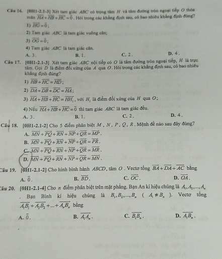 Cầu 16. [0H1-2.1-3] Xét tam giác ABC có trọng tâm H và tâm đường tròn ngoại tiếp O thóa
mān overline HA+overline HB+overline HC=overline 0. Hội trong các khẳng định sau, có bao nhiêu khẳng định đùng?
1) overline HG=overline 0.
2) Tam giác ABC là tam giác vuông cân;
3) overline OG=overline 0
4) Tam giác ABC là tam giác cân.
A. 3. B.  1 C. 2 . D. 4 .
Câu 17. [0H1-2.1-3] Xét tam giác ABC nội tiếp có O là tâm đường tròn ngoại tiếp, H là trực
tâm. Gọi D là điểm đổi xứng của A qua O. Hỏi trong các khẳng định sau, có bao nhiều
khāng định đùng?
I ) overline HB+overline HC=overline HD:
2) overline DA+overline DB+overline DC=overline HA:
3) overline HA+overline HB+overline HC=overline HH_ , với H_1 à điểm đổi xứng của H qua O ;
4) Nếu overline HA+overline HB+overline HC=overline 0 thì tam giác ABC là tam giác đều.
A. 3 . B. 1 . C. 2 . D. 4 .
Câu 18. [0H1-2,1-2] Cho 5 điểm phân biệt M , N , P , Ω, R . Mệnh đề nào sau đãy đúng?
A. overline MN+overline PQ+overline RN+overline NP+overline QR=overline MP.
B. overline MN+overline PQ+overline RN+overline NP+overline QR=overline PR.
C. overline MN+overline PQ+overline RN+overline NP+overline QR=overline MR.
D. overline MN+overline PQ+overline RN+overline NP+overline QR=overline MN.
Câu 19. [0H1-2.1-2] Cho hình bình hành ABCD, tâm O . Vectơ tổng vector BA+vector DA+vector AC bằng
A. overline 0. B. overline BD. C. overline OC. D. vector OA.
Câu 20. [0H1-2.1-4] Cho π điểm phân biệt trên mặt phẳng. Bạn An kí hiệu chúng là A_1,A_2,...,A_n
。 Bạn Bình kí hiệu chúng là B_1,B_2,...,B_n (A_1!= B_n) Vectơ tổng
overline A_1B_1+overline A_2B_2+...+overline A_nB_n bảng
A. overline 0. B. vector A_1A_n. C. overline B_1B_n. D. overline A_1B_n.