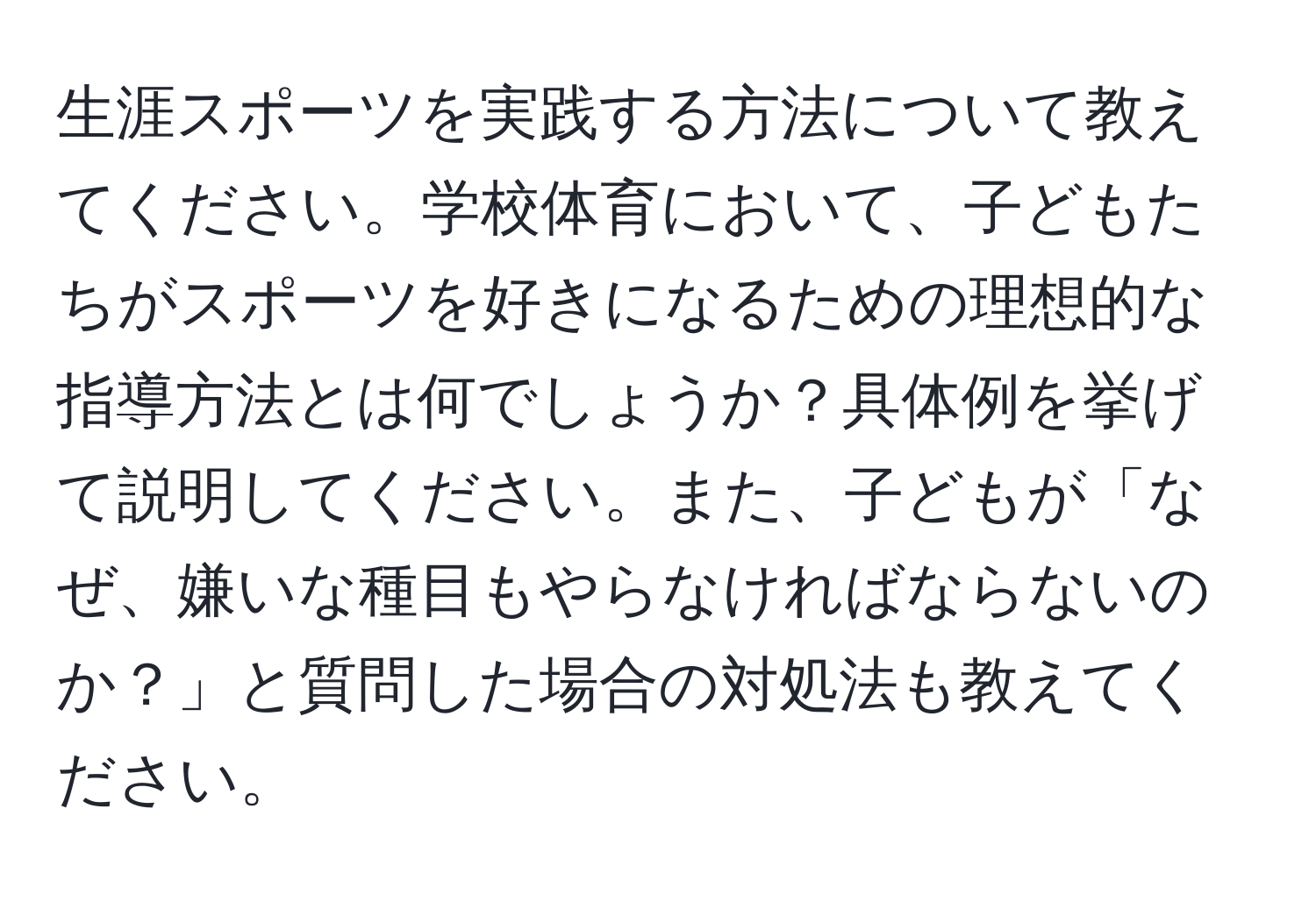 生涯スポーツを実践する方法について教えてください。学校体育において、子どもたちがスポーツを好きになるための理想的な指導方法とは何でしょうか？具体例を挙げて説明してください。また、子どもが「なぜ、嫌いな種目もやらなければならないのか？」と質問した場合の対処法も教えてください。