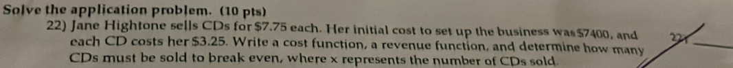 Solve the application problem. (10 pts) 
22) Jane Hightone sells CDs for $7.75 each. Her initial cost to set up the business was $7400
each CD costs her $3.25. Write a cost function, a revenue function, and determine how 
_ 
CDs must be sold to break even, where x represents the number of CDs sold.